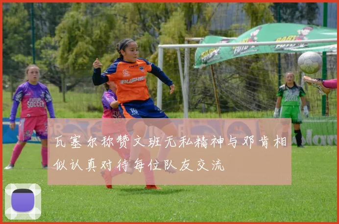 瓦塞尔称赞文班无私精神与邓肯相似认真对待每位队友交流
