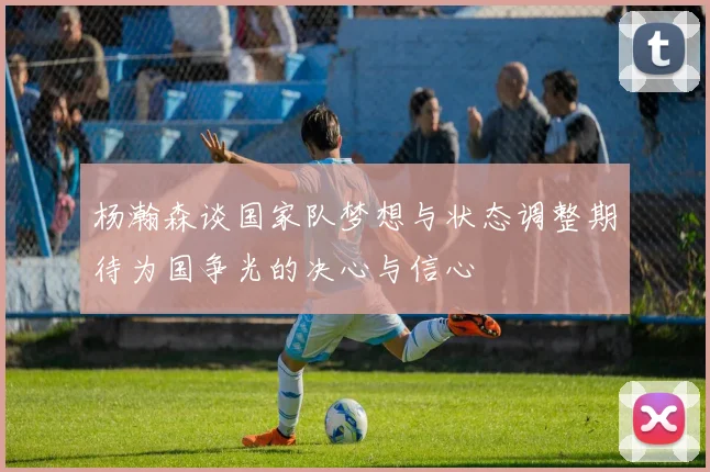 杨瀚森谈国家队梦想与状态调整期待为国争光的决心与信心