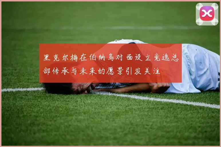 里克尔梅在伯纳乌对面设立竞选总部传承与未来的愿景引发关注