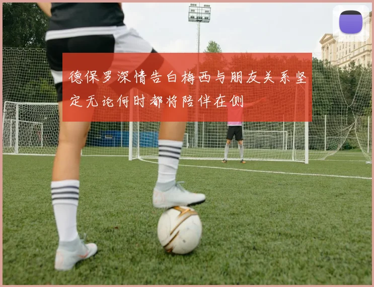 德保罗深情告白梅西与朋友关系坚定无论何时都将陪伴在侧