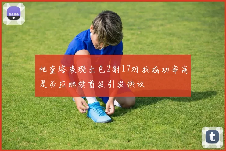 帕奎塔表现出色2射17对抗成功率高是否应继续首发引发热议