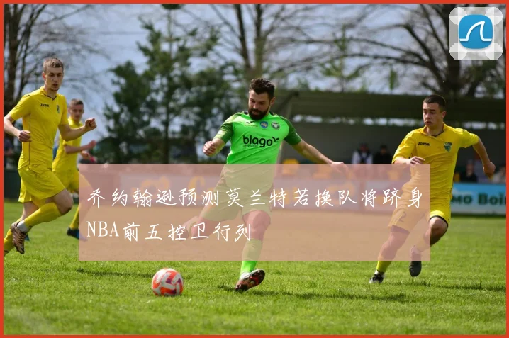 乔约翰逊预测莫兰特若换队将跻身NBA前五控卫行列