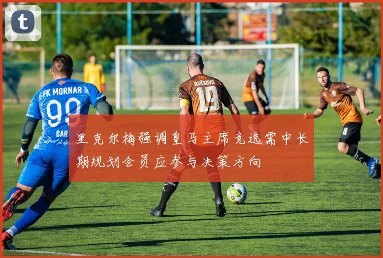 里克尔梅强调皇马主席竞选需中长期规划会员应参与决策方向
