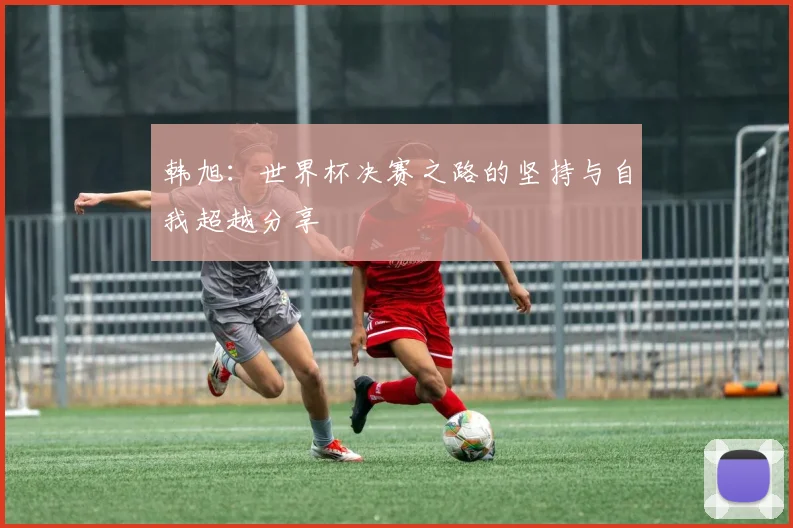 韩旭：世界杯决赛之路的坚持与自我超越分享