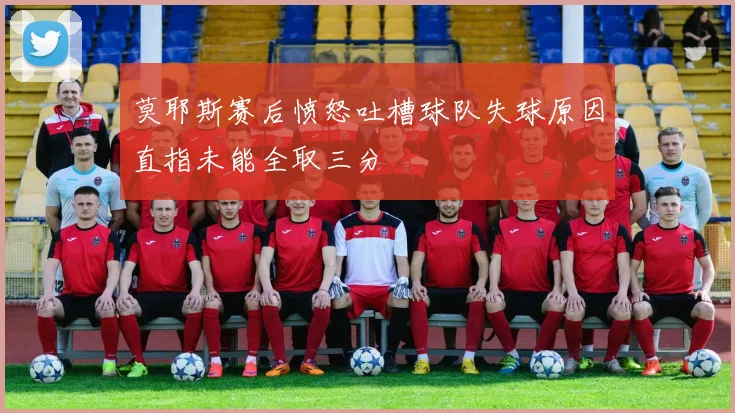 莫耶斯赛后愤怒吐槽球队失球原因直指未能全取三分