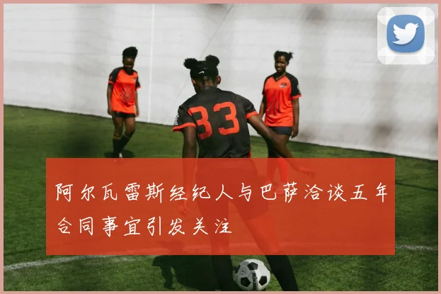 阿尔瓦雷斯经纪人与巴萨洽谈五年合同事宜引发关注