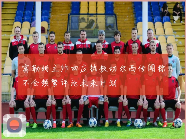 富勒姆主帅回应执教切尔西传闻称不会频繁评论未来计划