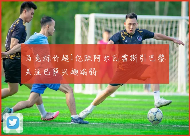马竞标价超1亿欧阿尔瓦雷斯引巴黎关注巴萨兴趣减弱