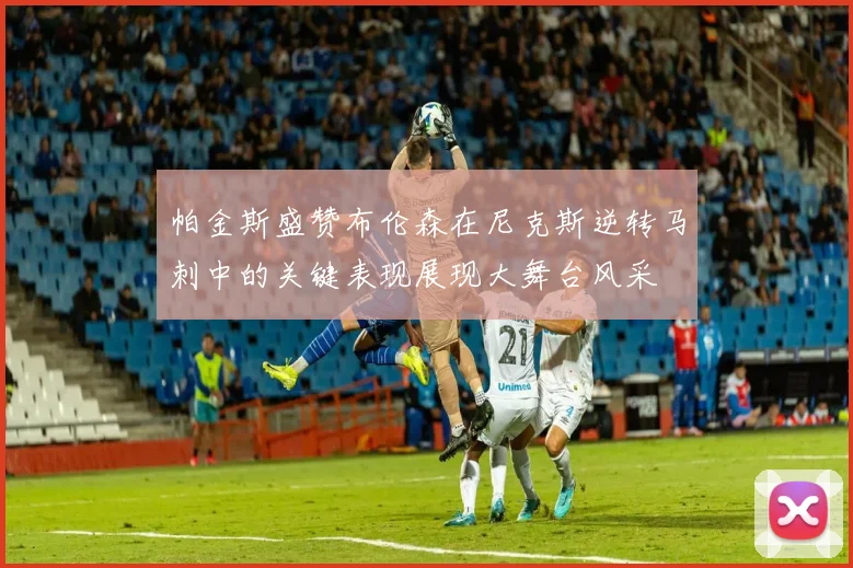 帕金斯盛赞布伦森在尼克斯逆转马刺中的关键表现展现大舞台风采