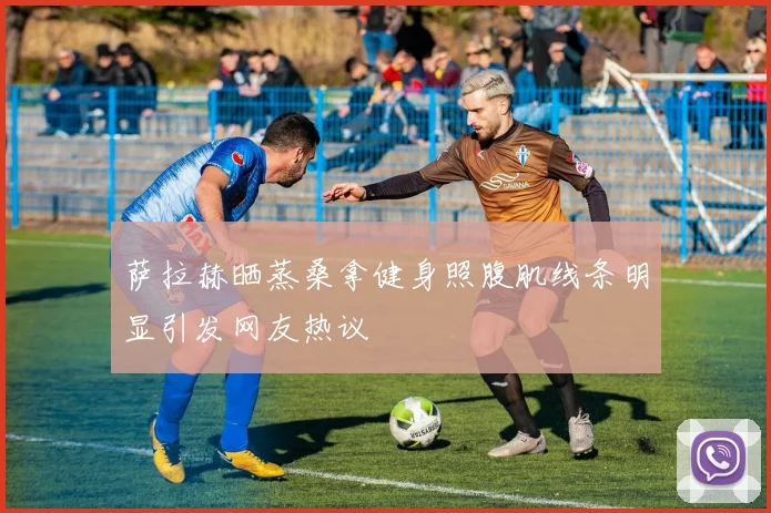 萨拉赫晒蒸桑拿健身照腹肌线条明显引发网友热议