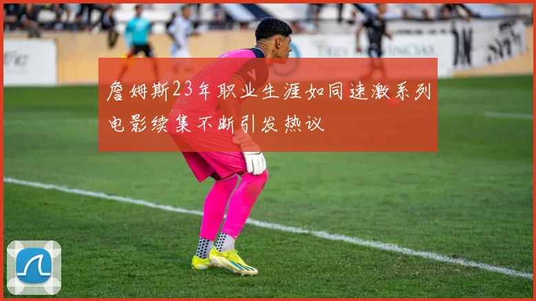 詹姆斯23年职业生涯如同速激系列电影续集不断引发热议